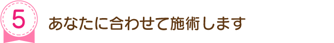 あなたに合わせて施術します